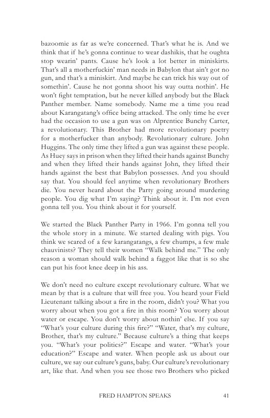 bazoomie as far as we’re concerned. That’s what he is. And we think that if he’s gonna continue to wear dashikis, that he oughta stop wearin® pants. Cause he’s look a lot better in miniskirts. Thats all a motherfuckin’ man needs in Babylon that ain’t got no gun, and that’s a miniskist. And maybe he can trick his way out of somethin’. Cause he not gonna shaot his way outta nothin’. He won’t fight tempration, but he never killed angbody but the Black Panther member. Name somebody. Name me a time you read about Karangatang’s office being attacked. The only time he ever had the occasion 10 use a gun was on Alprentice Bunchy Carter, 4 revolutionary. This Brother had more revolutionary poctry for a motherfucker than anybody. Revolutionary culure. John Huggins. The only time they lifted a gun was against these people. As Huey says in prison when they lified their hands against Bunchy and when they lifted their hands against John, they lifted their hands against the best that Babylon possesses. And you should say that. You should feel anytime when revolutionary Brothers die. You never heard about the Party going around murdering people. You dig what ’m saying? Think about it. ’m not even onna tell you. You think about it for yourself.  We started the Black Panther Pasty in 1966. I’m gonna tell you the whole story in a minute. We started dealing with pigs. You think we scared of a few karangatangs, a few chumps, a few male chauvinists? They tell their women “Walk behind me.” The only reason a woman should walk behind a faggot like that is so she can put his foot knee deep in his ass.  We don’t need no culture except revolutionary culture, What we mean by that is a culture that will free you. You heard your Field Licutenant talking about a fre in the room, dida’t you? What you worry about when you got a fire in this room? You worry about water or escape. You don’t worry about nothin” else. If you say “What’s your culture during this fire?” “Water, that’s my culture, Brother, that’s my culture.” Because culture’s a thing that keeps you. “What’s your polities?” Escape and water. “What’s your education?” Escape and water. When people ask us about our culture, we say our culture’s guns, baby. Our culture’s revolutionary art, like that. And when you see those two Brathers who picked  FRED HAMPTON SPEAKS W 
